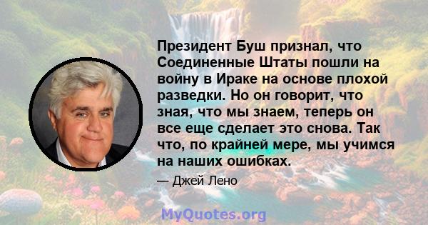 Президент Буш признал, что Соединенные Штаты пошли на войну в Ираке на основе плохой разведки. Но он говорит, что зная, что мы знаем, теперь он все еще сделает это снова. Так что, по крайней мере, мы учимся на наших