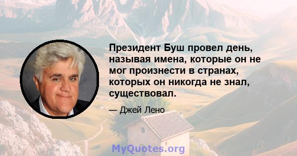 Президент Буш провел день, называя имена, которые он не мог произнести в странах, которых он никогда не знал, существовал.