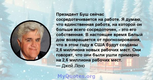 Президент Буш сейчас сосредотачивается на работе. Я думаю, что единственная работа, на которой он больше всего сосредоточен, - это его собственная. В настоящее время Белый дом возвращается от прогнозирования, что в этом 