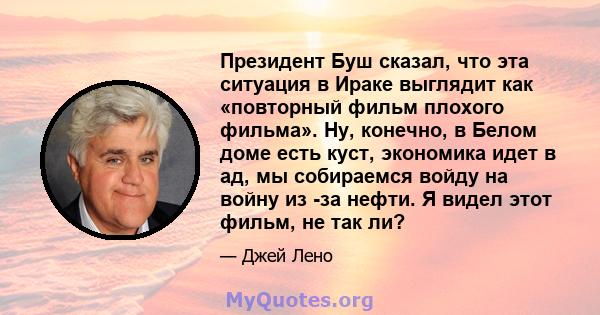 Президент Буш сказал, что эта ситуация в Ираке выглядит как «повторный фильм плохого фильма». Ну, конечно, в Белом доме есть куст, экономика идет в ад, мы собираемся войду на войну из -за нефти. Я видел этот фильм, не