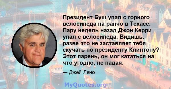 Президент Буш упал с горного велосипеда на ранчо в Техасе. Пару недель назад Джон Керри упал с велосипеда. Видишь, разве это не заставляет тебя скучать по президенту Клинтону? Этот парень, он мог кататься на что угодно, 