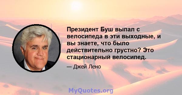 Президент Буш выпал с велосипеда в эти выходные, и вы знаете, что было действительно грустно? Это стационарный велосипед.