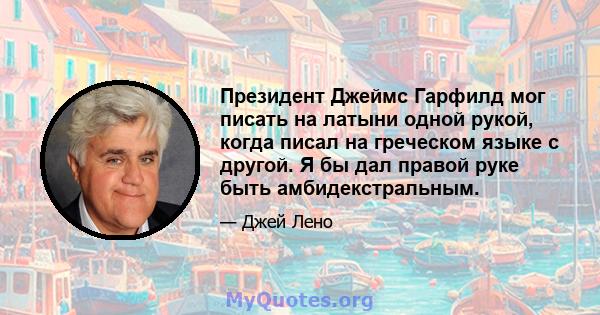 Президент Джеймс Гарфилд мог писать на латыни одной рукой, когда писал на греческом языке с другой. Я бы дал правой руке быть амбидекстральным.