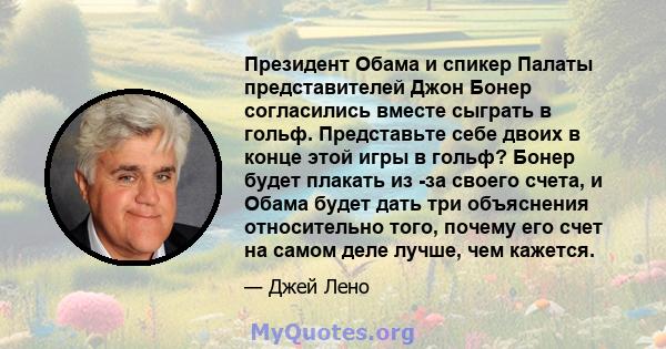 Президент Обама и спикер Палаты представителей Джон Бонер согласились вместе сыграть в гольф. Представьте себе двоих в конце этой игры в гольф? Бонер будет плакать из -за своего счета, и Обама будет дать три объяснения