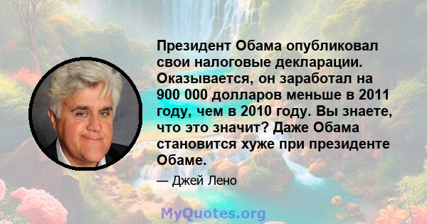 Президент Обама опубликовал свои налоговые декларации. Оказывается, он заработал на 900 000 долларов меньше в 2011 году, чем в 2010 году. Вы знаете, что это значит? Даже Обама становится хуже при президенте Обаме.