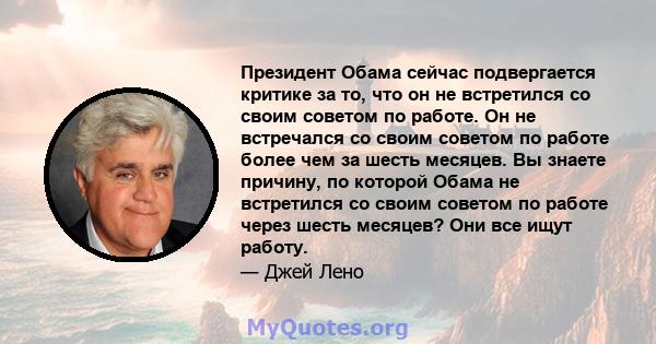 Президент Обама сейчас подвергается критике за то, что он не встретился со своим советом по работе. Он не встречался со своим советом по работе более чем за шесть месяцев. Вы знаете причину, по которой Обама не