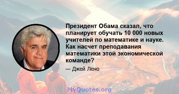 Президент Обама сказал, что планирует обучать 10 000 новых учителей по математике и науке. Как насчет преподавания математики этой экономической команде?