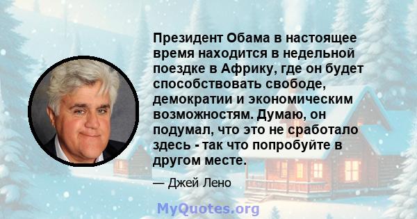 Президент Обама в настоящее время находится в недельной поездке в Африку, где он будет способствовать свободе, демократии и экономическим возможностям. Думаю, он подумал, что это не сработало здесь - так что попробуйте