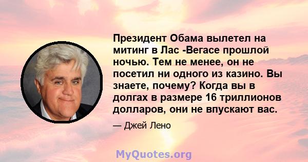 Президент Обама вылетел на митинг в Лас -Вегасе прошлой ночью. Тем не менее, он не посетил ни одного из казино. Вы знаете, почему? Когда вы в долгах в размере 16 триллионов долларов, они не впускают вас.