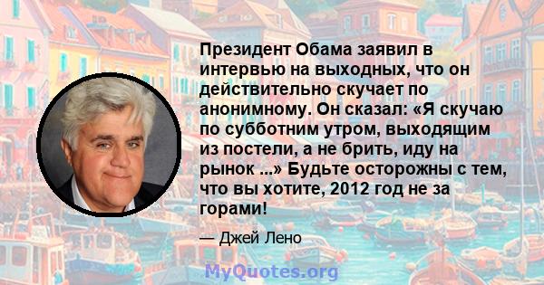 Президент Обама заявил в интервью на выходных, что он действительно скучает по анонимному. Он сказал: «Я скучаю по субботним утром, выходящим из постели, а не брить, иду на рынок ...» Будьте осторожны с тем, что вы