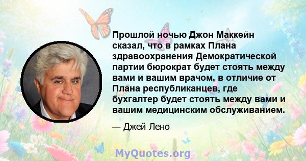 Прошлой ночью Джон Маккейн сказал, что в рамках Плана здравоохранения Демократической партии бюрократ будет стоять между вами и вашим врачом, в отличие от Плана республиканцев, где бухгалтер будет стоять между вами и