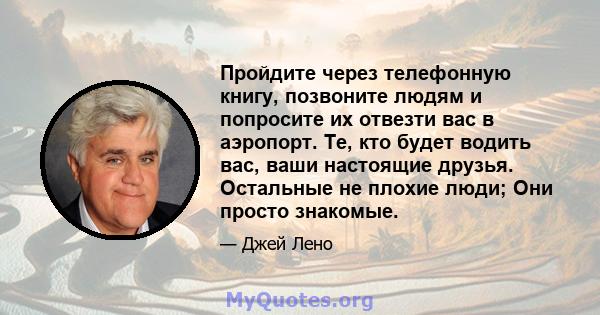 Пройдите через телефонную книгу, позвоните людям и попросите их отвезти вас в аэропорт. Те, кто будет водить вас, ваши настоящие друзья. Остальные не плохие люди; Они просто знакомые.