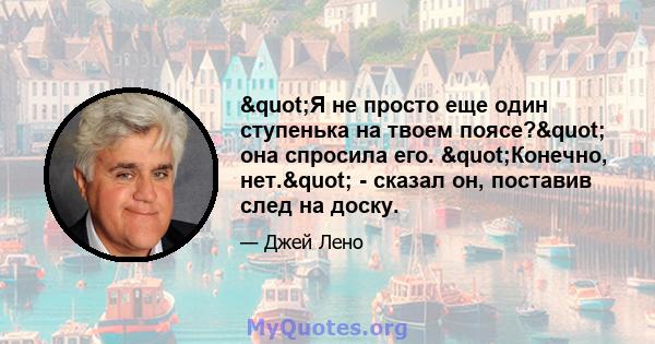 "Я не просто еще один ступенька на твоем поясе?" она спросила его. "Конечно, нет." - сказал он, поставив след на доску.