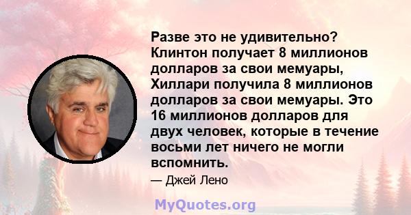 Разве это не удивительно? Клинтон получает 8 миллионов долларов за свои мемуары, Хиллари получила 8 миллионов долларов за свои мемуары. Это 16 миллионов долларов для двух человек, которые в течение восьми лет ничего не