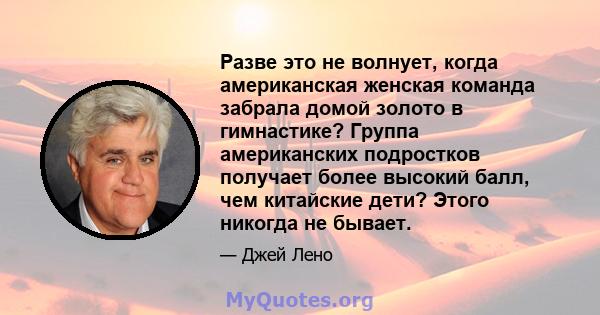 Разве это не волнует, когда американская женская команда забрала домой золото в гимнастике? Группа американских подростков получает более высокий балл, чем китайские дети? Этого никогда не бывает.