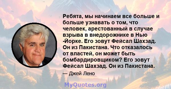 Ребята, мы начинаем все больше и больше узнавать о том, что человек, арестованный в случае взрыва в внедорожнике в Нью -Йорке. Его зовут Фейсал Шахзад. Он из Пакистана. Что отказалось от властей, он может быть