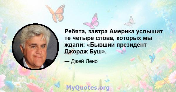 Ребята, завтра Америка услышит те четыре слова, которых мы ждали: «Бывший президент Джордж Буш».