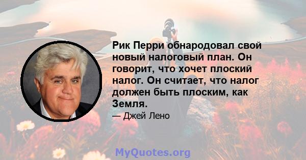 Рик Перри обнародовал свой новый налоговый план. Он говорит, что хочет плоский налог. Он считает, что налог должен быть плоским, как Земля.