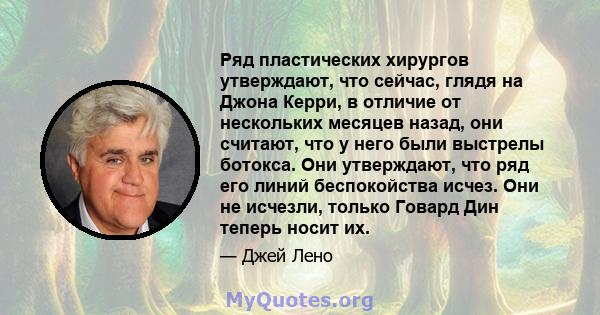 Ряд пластических хирургов утверждают, что сейчас, глядя на Джона Керри, в отличие от нескольких месяцев назад, они считают, что у него были выстрелы ботокса. Они утверждают, что ряд его линий беспокойства исчез. Они не