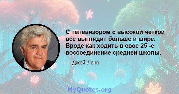 С телевизором с высокой четкой все выглядит больше и шире. Вроде как ходить в свое 25 -е воссоединение средней школы.