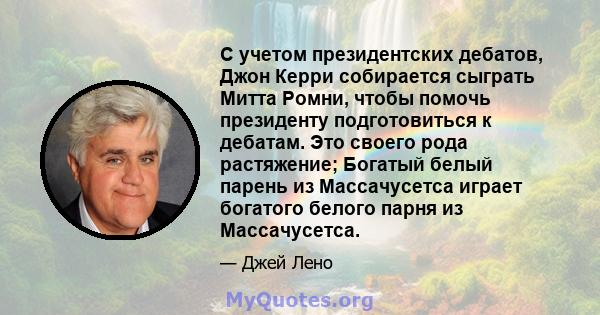 С учетом президентских дебатов, Джон Керри собирается сыграть Митта Ромни, чтобы помочь президенту подготовиться к дебатам. Это своего рода растяжение; Богатый белый парень из Массачусетса играет богатого белого парня