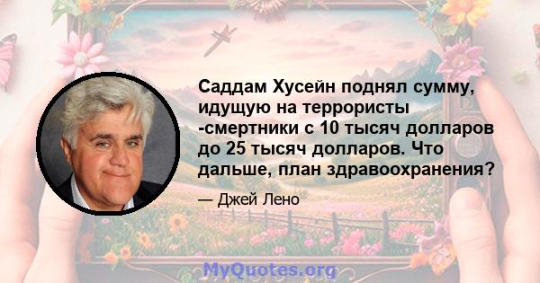 Саддам Хусейн поднял сумму, идущую на террористы -смертники с 10 тысяч долларов до 25 тысяч долларов. Что дальше, план здравоохранения?