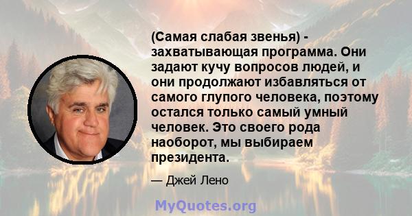 (Самая слабая звенья) - захватывающая программа. Они задают кучу вопросов людей, и они продолжают избавляться от самого глупого человека, поэтому остался только самый умный человек. Это своего рода наоборот, мы выбираем 