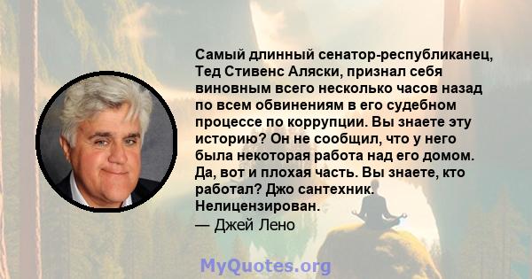 Самый длинный сенатор-республиканец, Тед Стивенс Аляски, признал себя виновным всего несколько часов назад по всем обвинениям в его судебном процессе по коррупции. Вы знаете эту историю? Он не сообщил, что у него была