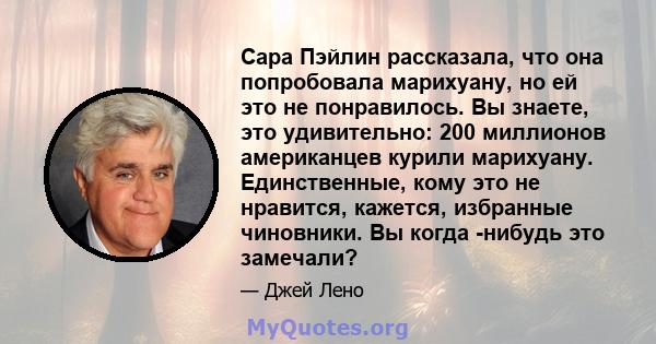 Сара Пэйлин рассказала, что она попробовала марихуану, но ей это не понравилось. Вы знаете, это удивительно: 200 миллионов американцев курили марихуану. Единственные, кому это не нравится, кажется, избранные чиновники.