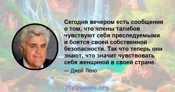 Сегодня вечером есть сообщения о том, что члены талибов чувствуют себя преследуемыми и боятся своей собственной безопасности. Так что теперь они знают, что значит чувствовать себя женщиной в своей стране.