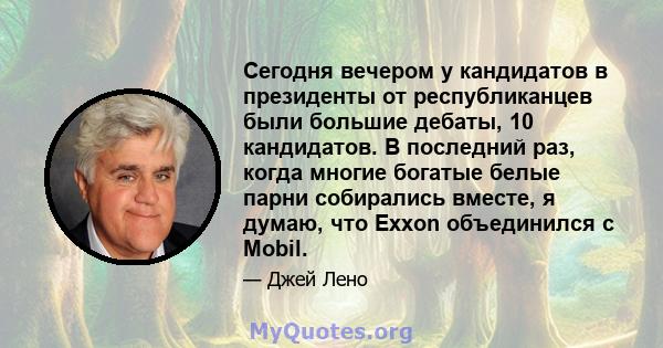 Сегодня вечером у кандидатов в президенты от республиканцев были большие дебаты, 10 кандидатов. В последний раз, когда многие богатые белые парни собирались вместе, я думаю, что Exxon объединился с Mobil.