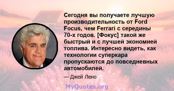 Сегодня вы получаете лучшую производительность от Ford Focus, чем Ferrari с середины 70-х годов. [Фокус] такой же быстрый и с лучшей экономией топлива. Интересно видеть, как технологии суперкара пропускаются до