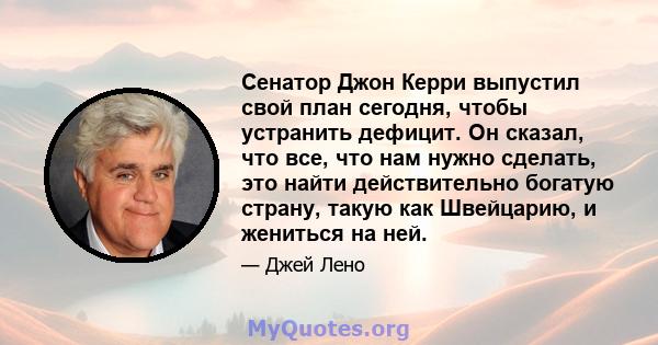 Сенатор Джон Керри выпустил свой план сегодня, чтобы устранить дефицит. Он сказал, что все, что нам нужно сделать, это найти действительно богатую страну, такую ​​как Швейцарию, и жениться на ней.