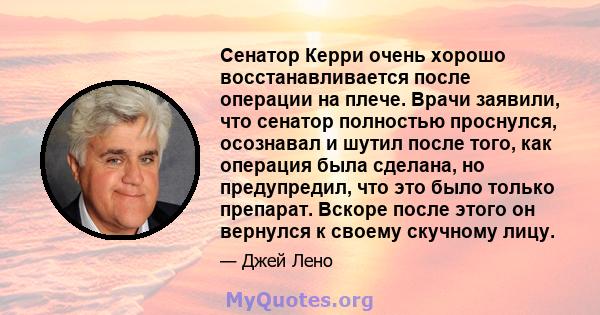 Сенатор Керри очень хорошо восстанавливается после операции на плече. Врачи заявили, что сенатор полностью проснулся, осознавал и шутил после того, как операция была сделана, но предупредил, что это было только