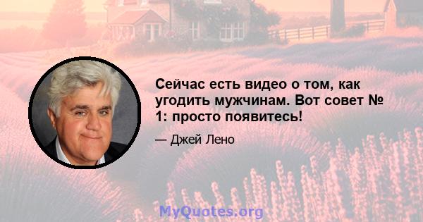 Сейчас есть видео о том, как угодить мужчинам. Вот совет № 1: просто появитесь!