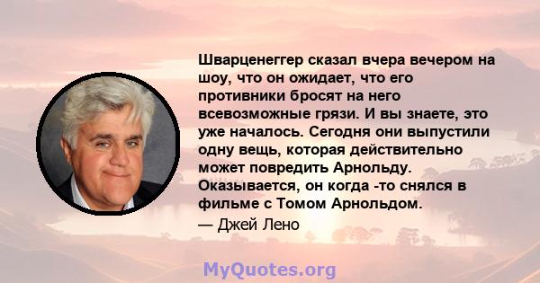 Шварценеггер сказал вчера вечером на шоу, что он ожидает, что его противники бросят на него всевозможные грязи. И вы знаете, это уже началось. Сегодня они выпустили одну вещь, которая действительно может повредить