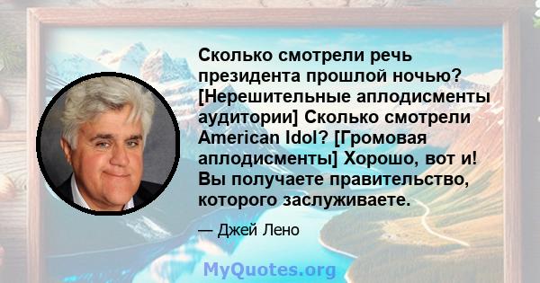 Сколько смотрели речь президента прошлой ночью? [Нерешительные аплодисменты аудитории] Сколько смотрели American Idol? [Громовая аплодисменты] Хорошо, вот и! Вы получаете правительство, которого заслуживаете.