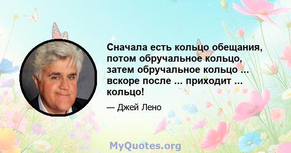 Сначала есть кольцо обещания, потом обручальное кольцо, затем обручальное кольцо ... вскоре после ... приходит ... кольцо!