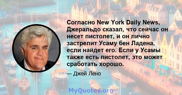 Согласно New York Daily News, Джеральдо сказал, что сейчас он несет пистолет, и он лично застрелит Усаму бен Ладена, если найдет его. Если у Усамы также есть пистолет, это может сработать хорошо.