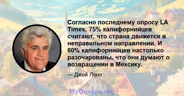 Согласно последнему опросу LA Times, 75% калифорнийцев считают, что страна движется в неправильном направлении. И 60% калифорнийцев настолько разочарованы, что они думают о возвращении в Мексику.