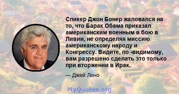 Спикер Джон Бонер жаловался на то, что Барак Обама приказал американским военным в бою в Ливии, не определяя миссию американскому народу и Конгрессу. Видите, по -видимому, вам разрешено сделать это только при вторжении