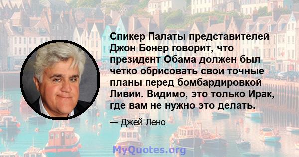 Спикер Палаты представителей Джон Бонер говорит, что президент Обама должен был четко обрисовать свои точные планы перед бомбардировкой Ливии. Видимо, это только Ирак, где вам не нужно это делать.