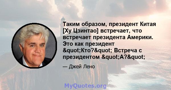 Таким образом, президент Китая [Ху Цзинтао] встречает, что встречает президента Америки. Это как президент "Кто?" Встреча с президентом "А?"