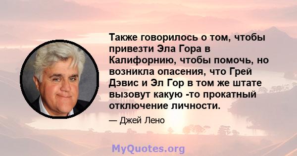 Также говорилось о том, чтобы привезти Эла Гора в Калифорнию, чтобы помочь, но возникла опасения, что Грей Дэвис и Эл Гор в том же штате вызовут какую -то прокатный отключение личности.