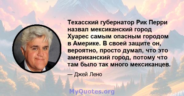 Техасский губернатор Рик Перри назвал мексиканский город Хуарес самым опасным городом в Америке. В своей защите он, вероятно, просто думал, что это американский город, потому что там было так много мексиканцев.