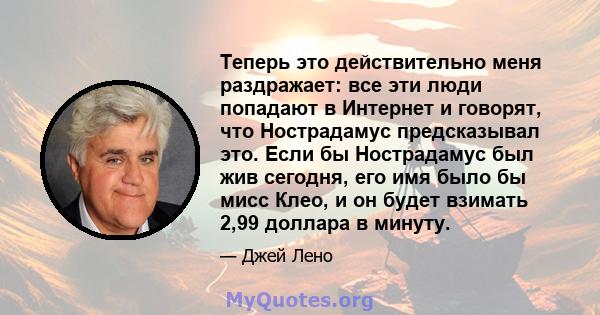 Теперь это действительно меня раздражает: все эти люди попадают в Интернет и говорят, что Нострадамус предсказывал это. Если бы Нострадамус был жив сегодня, его имя было бы мисс Клео, и он будет взимать 2,99 доллара в