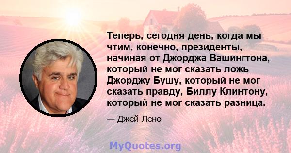 Теперь, сегодня день, когда мы чтим, конечно, президенты, начиная от Джорджа Вашингтона, который не мог сказать ложь Джорджу Бушу, который не мог сказать правду, Биллу Клинтону, который не мог сказать разница.