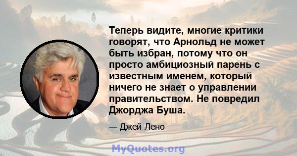 Теперь видите, многие критики говорят, что Арнольд не может быть избран, потому что он просто амбициозный парень с известным именем, который ничего не знает о управлении правительством. Не повредил Джорджа Буша.