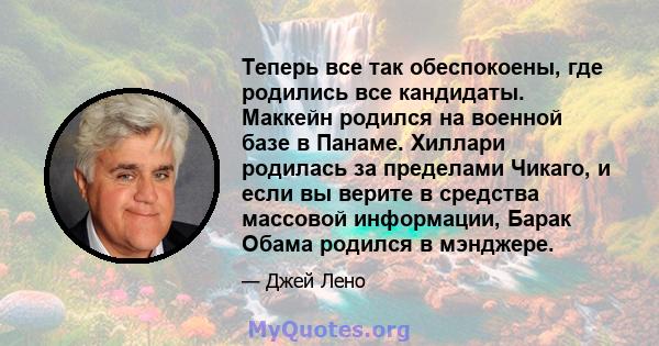 Теперь все так обеспокоены, где родились все кандидаты. Маккейн родился на военной базе в Панаме. Хиллари родилась за пределами Чикаго, и если вы верите в средства массовой информации, Барак Обама родился в мэнджере.