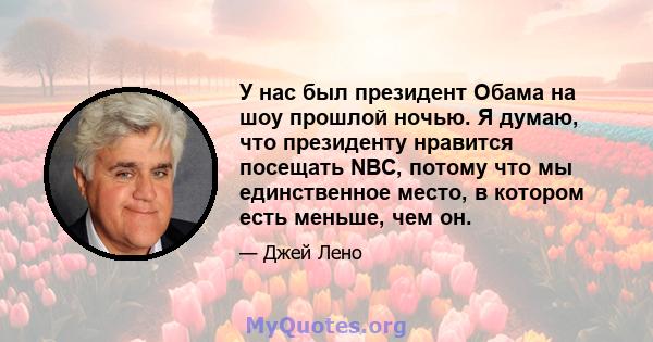 У нас был президент Обама на шоу прошлой ночью. Я думаю, что президенту нравится посещать NBC, потому что мы единственное место, в котором есть меньше, чем он.